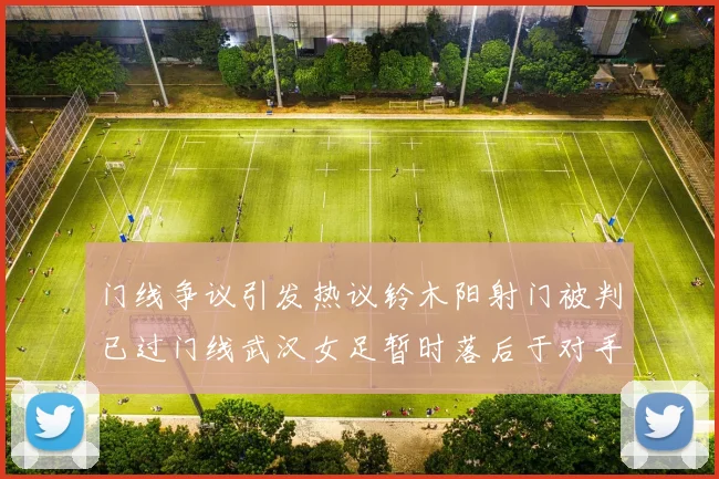 门线争议引发热议铃木阳射门被判已过门线武汉女足暂时落后于对手
