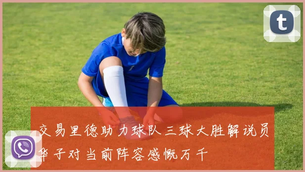 交易里德助力球队三球大胜解说员华子对当前阵容感慨万千