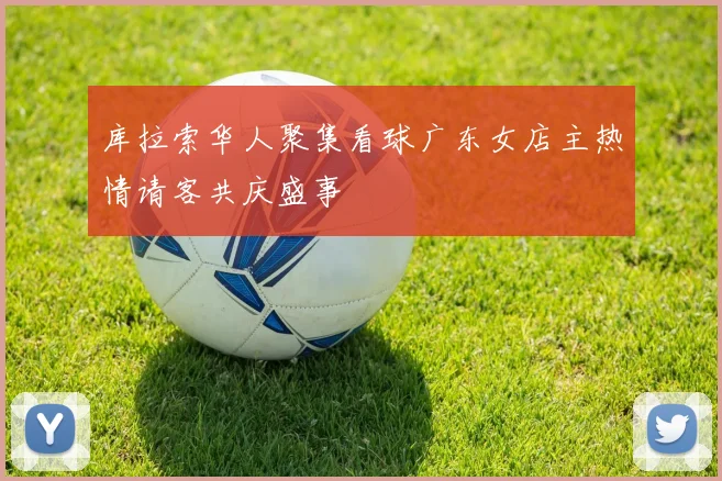 库拉索华人聚集看球广东女店主热情请客共庆盛事