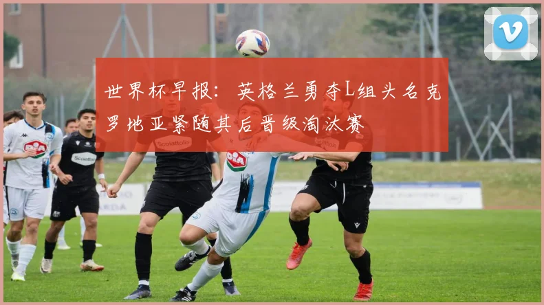 世界杯早报：英格兰勇夺L组头名克罗地亚紧随其后晋级淘汰赛