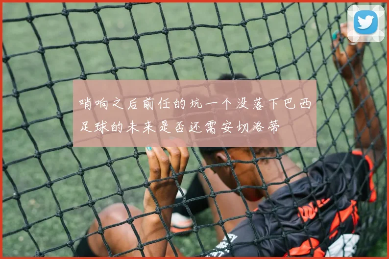 哨响之后前任的坑一个没落下巴西足球的未来是否还需安切洛蒂