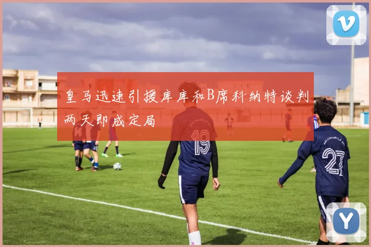 皇马迅速引援库库和B席科纳特谈判两天即成定局