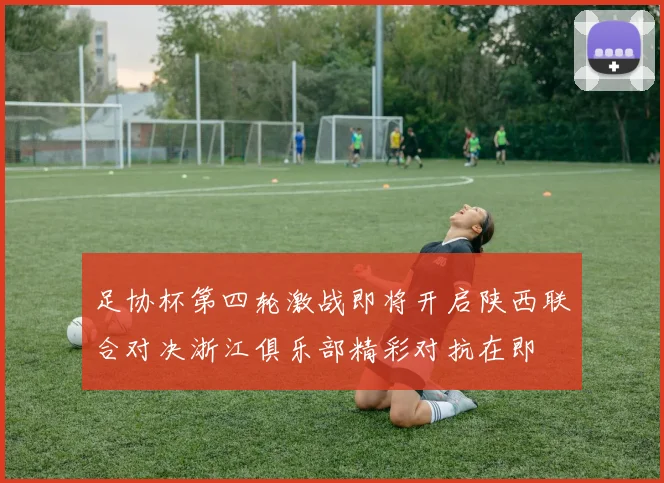 足协杯第四轮激战即将开启陕西联合对决浙江俱乐部精彩对抗在即