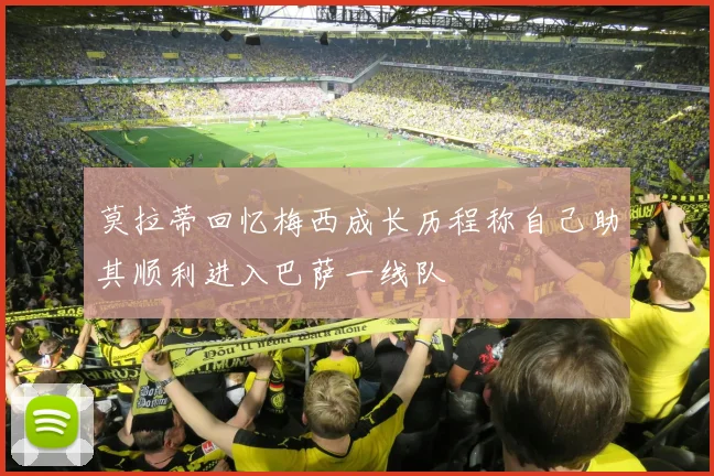 莫拉蒂回忆梅西成长历程称自己助其顺利进入巴萨一线队