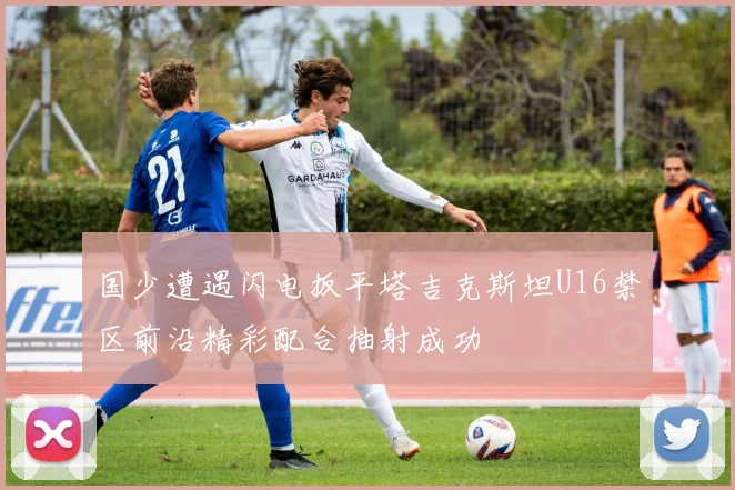 国少遭遇闪电扳平塔吉克斯坦U16禁区前沿精彩配合抽射成功