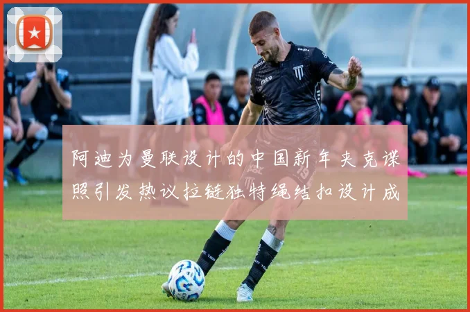 阿迪为曼联设计的中国新年夹克谍照引发热议拉链独特绳结扣设计成亮点
