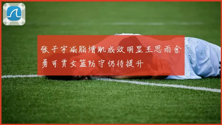 张子宇减脂增肌成效明显王思雨余勇可贾女篮防守仍待提升