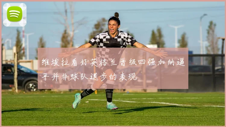 维埃拉看好英格兰晋级四强加纳逼平并非球队退步的表现