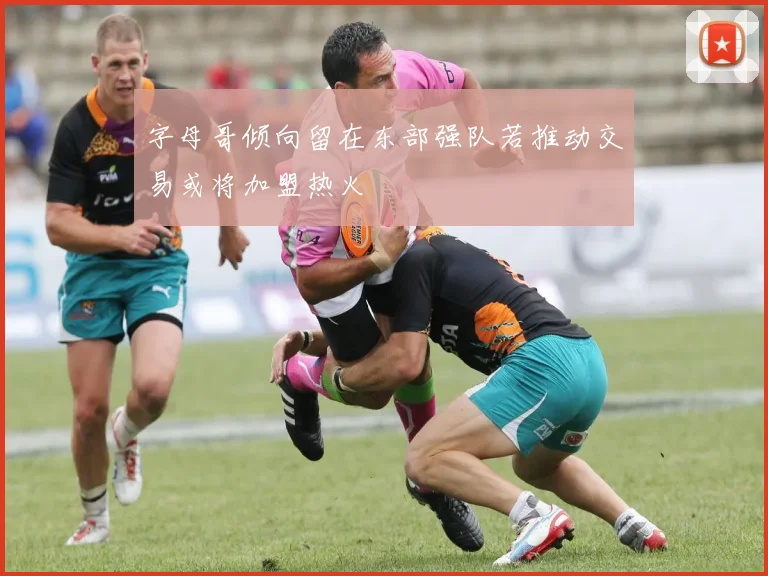 字母哥倾向留在东部强队若推动交易或将加盟热火