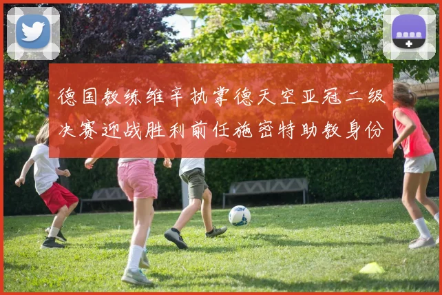 德国教练维辛执掌德天空亚冠二级决赛迎战胜利前任施密特助教身份引关注