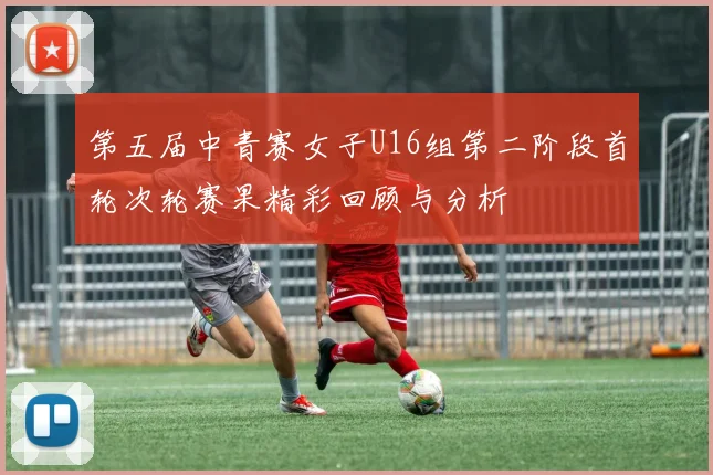 第五届中青赛女子U16组第二阶段首轮次轮赛果精彩回顾与分析