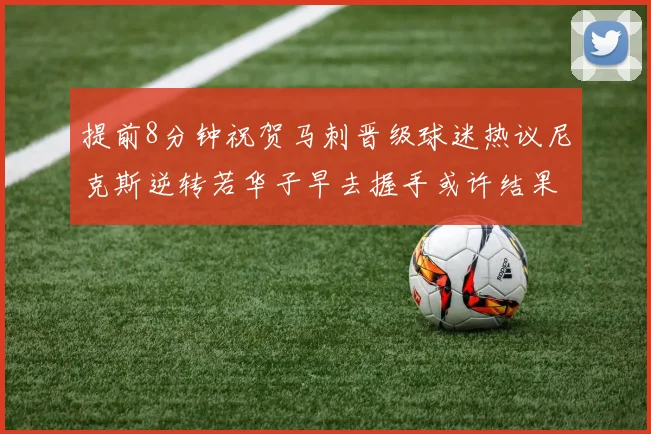 提前8分钟祝贺马刺晋级球迷热议尼克斯逆转若华子早去握手或许结果不同