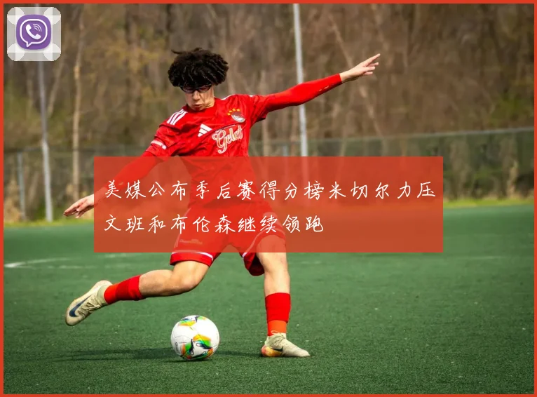 美媒公布季后赛得分榜米切尔力压文班和布伦森继续领跑