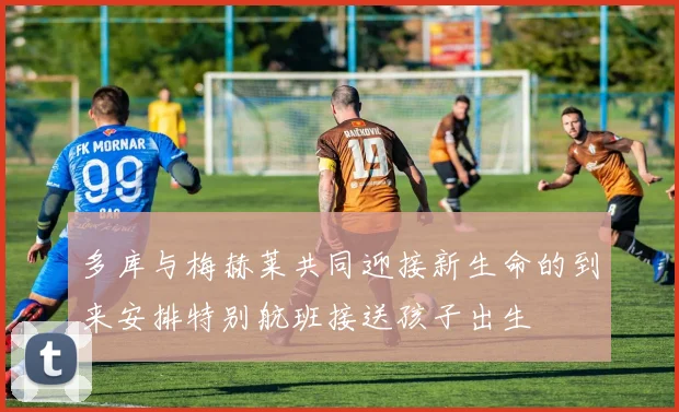 多库与梅赫莱共同迎接新生命的到来安排特别航班接送孩子出生