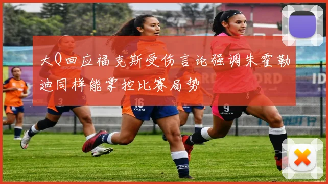 大Q回应福克斯受伤言论强调朱霍勒迪同样能掌控比赛局势