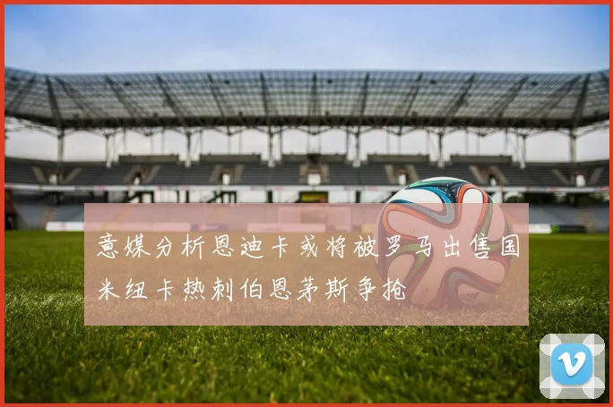 意媒分析恩迪卡或将被罗马出售国米纽卡热刺伯恩茅斯争抢