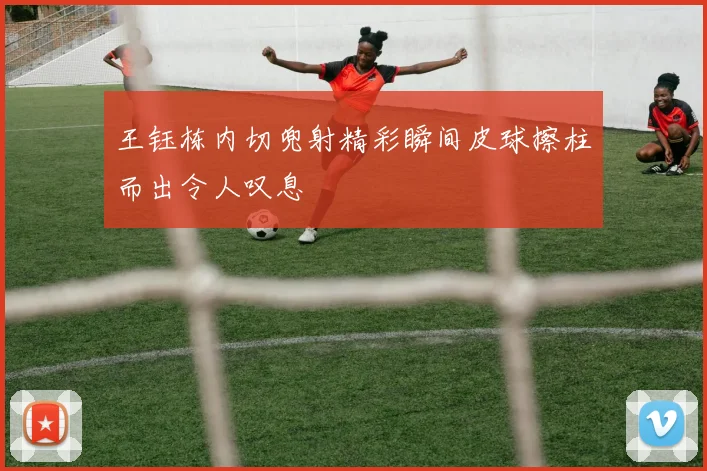 王钰栋内切兜射精彩瞬间皮球擦柱而出令人叹息