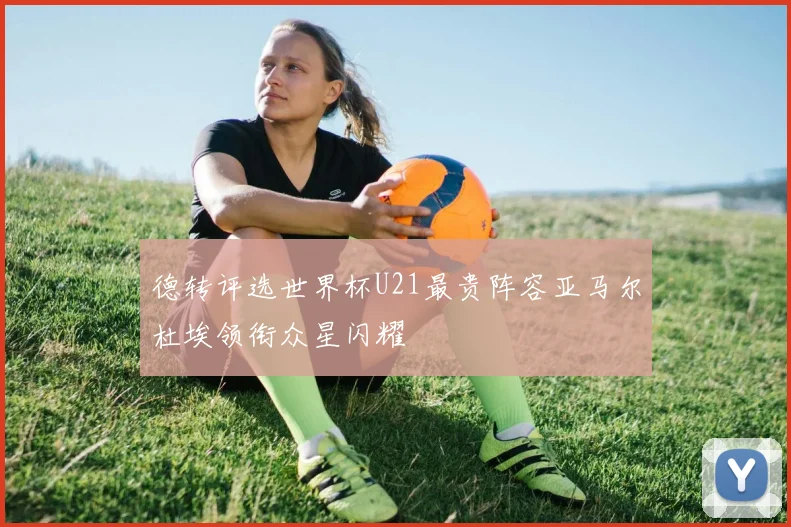 德转评选世界杯U21最贵阵容亚马尔杜埃领衔众星闪耀