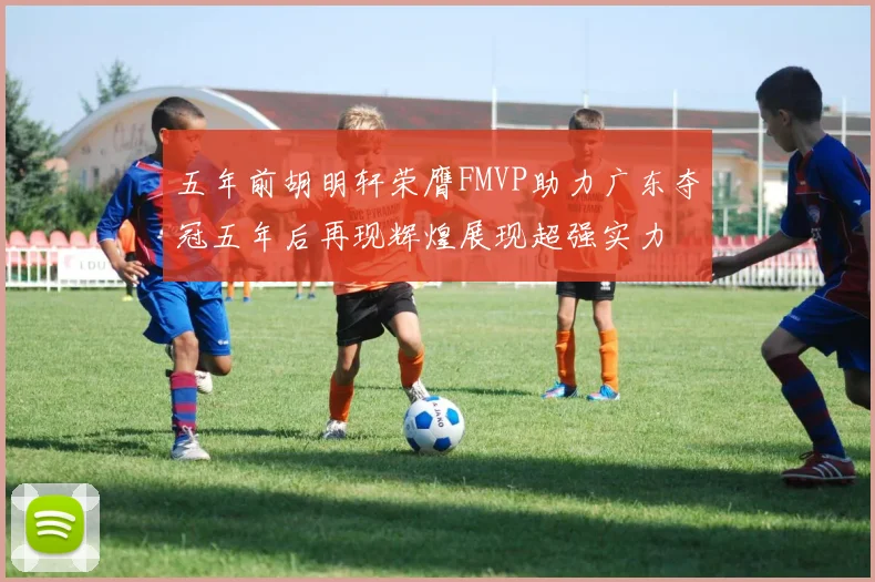 五年前胡明轩荣膺FMVP助力广东夺冠五年后再现辉煌展现超强实力