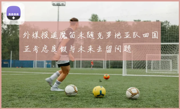 外媒报道魔笛未随克罗地亚队回国正考虑度假与未来去留问题