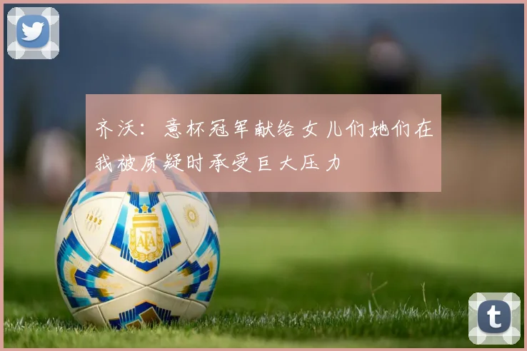 齐沃：意杯冠军献给女儿们她们在我被质疑时承受巨大压力