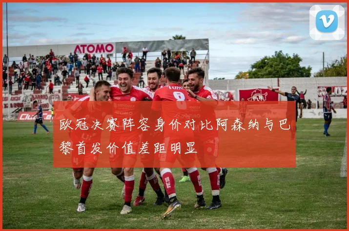 欧冠决赛阵容身价对比阿森纳与巴黎首发价值差距明显