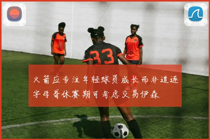 火箭应专注年轻球员成长而非追逐字母哥休赛期可考虑交易伊森