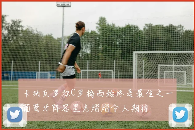 卡纳瓦罗称C罗梅西始终是最佳之一葡萄牙阵容星光熠熠令人期待